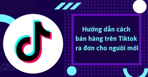Hướng dẫn cách bán hàng trên TikTok ra đơn